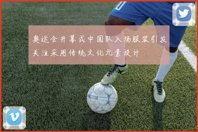 奥运会开幕式中国队入场服装引发关注采用传统文化元素设计