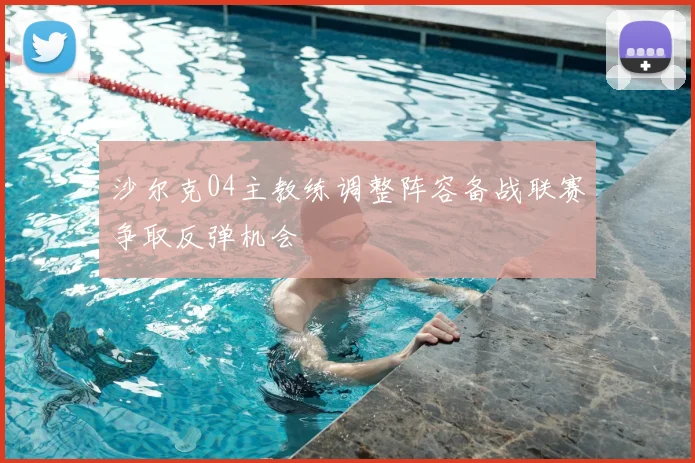 沙尔克04主教练调整阵容备战联赛争取反弹机会
