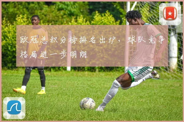 欧冠总积分榜排名出炉，球队竞争格局进一步明朗