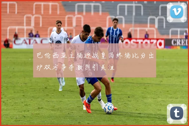 巴伦西亚主场迎战皇马终场比分出炉双方争夺激烈引关注