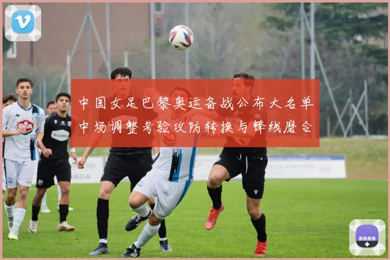 中国女足巴黎奥运备战公布大名单中场调整考验攻防转换与锋线磨合