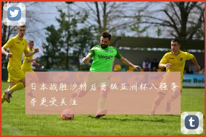 日本战胜沙特后晋级亚洲杯八强争夺更受关注