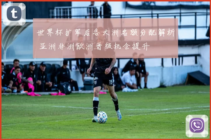 世界杯扩军后各大洲名额分配解析 亚洲非洲欧洲晋级机会提升