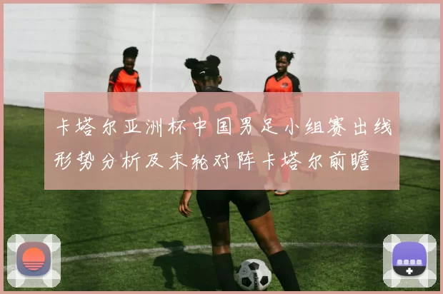 卡塔尔亚洲杯中国男足小组赛出线形势分析及末轮对阵卡塔尔前瞻