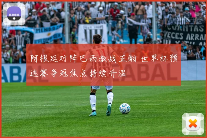 阿根廷对阵巴西激战正酣 世界杯预选赛争冠焦点持续升温