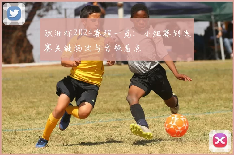 欧洲杯2024赛程一览：小组赛到决赛关键场次与晋级看点