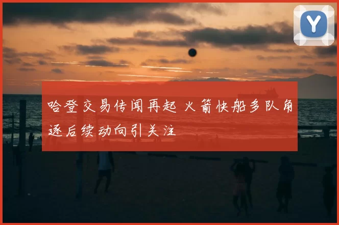 哈登交易传闻再起 火箭快船多队角逐后续动向引关注