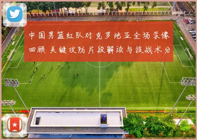 中国男篮红队对克罗地亚全场录像回顾 关键攻防片段解读与技战术分析