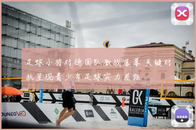 足球小将对德国队激战落幕 关键对抗呈现青少年足球实力差距