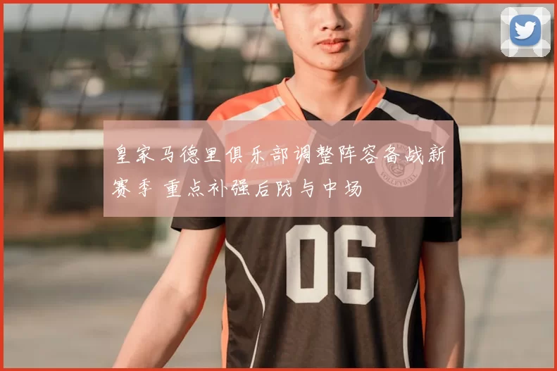 皇家马德里俱乐部调整阵容备战新赛季 重点补强后防与中场
