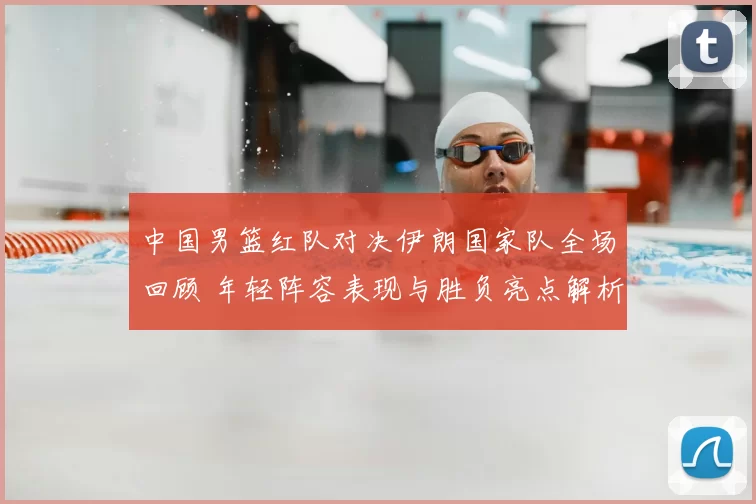 中国男篮红队对决伊朗国家队全场回顾 年轻阵容表现与胜负亮点解析
