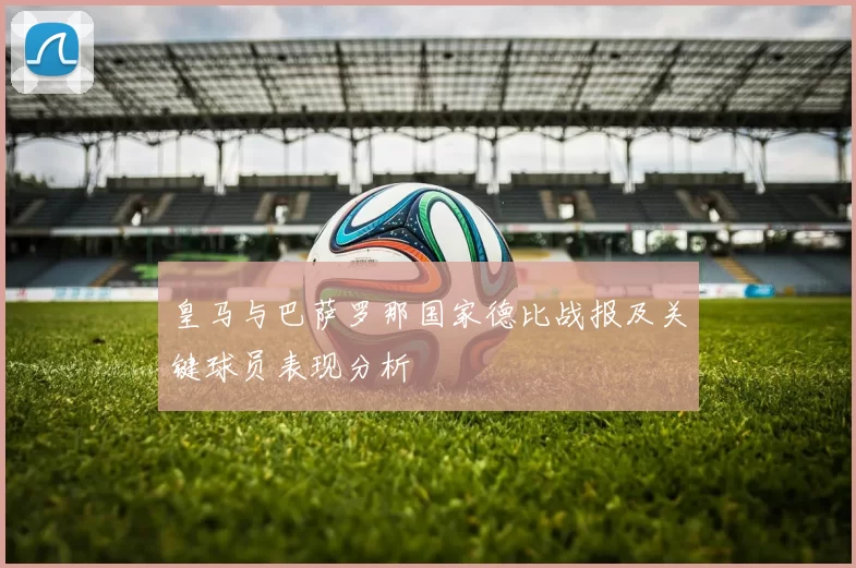 皇马与巴萨罗那国家德比战报及关键球员表现分析