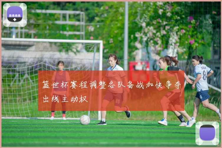 篮世杯赛程调整各队备战加快争夺出线主动权