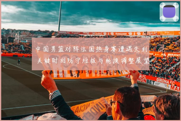 中国男篮对阵法国热身赛遭遇失利 关键时刻防守短板与轮换调整展望