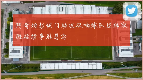 阿奇姆彭破门助攻双响球队逆转取胜延续争冠悬念