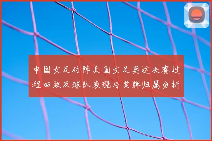 中国女足对阵美国女足奥运决赛过程回放及球队表现与奖牌归属分析