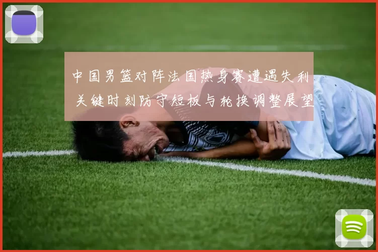 中国男篮对阵法国热身赛遭遇失利 关键时刻防守短板与轮换调整展望