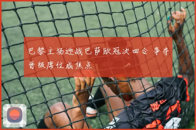 巴黎主场迎战巴萨欧冠次回合 争夺晋级席位成焦点