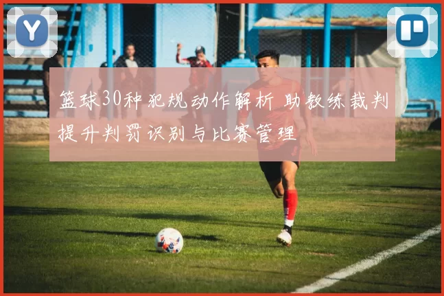 篮球30种犯规动作解析 助教练裁判提升判罚识别与比赛管理
