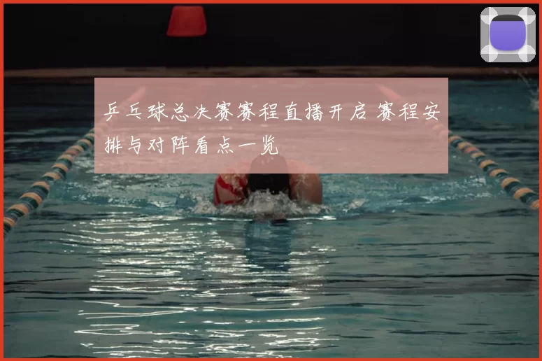 乒乓球总决赛赛程直播开启 赛程安排与对阵看点一览