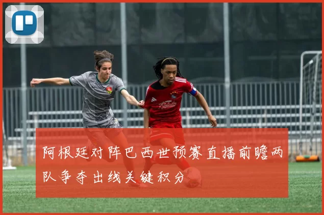 阿根廷对阵巴西世预赛直播前瞻两队争夺出线关键积分