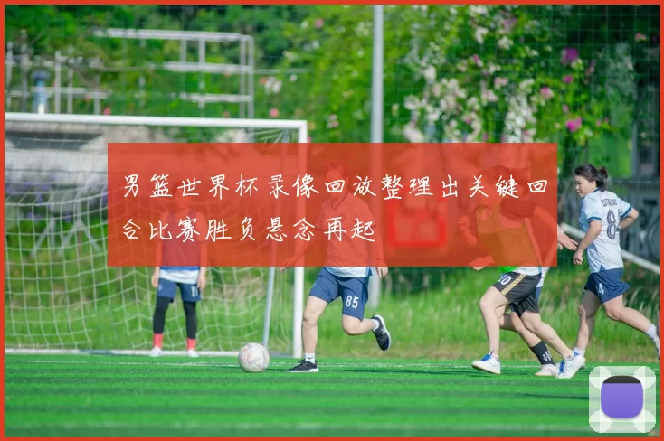 男篮世界杯录像回放整理出关键回合比赛胜负悬念再起