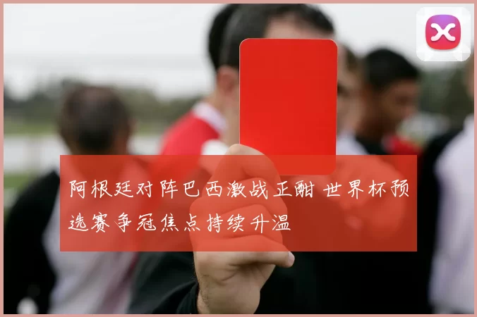 阿根廷对阵巴西激战正酣 世界杯预选赛争冠焦点持续升温