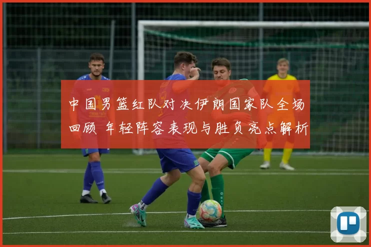 中国男篮红队对决伊朗国家队全场回顾 年轻阵容表现与胜负亮点解析