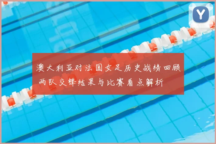 澳大利亚对法国女足历史战绩回顾 两队交锋结果与比赛看点解析