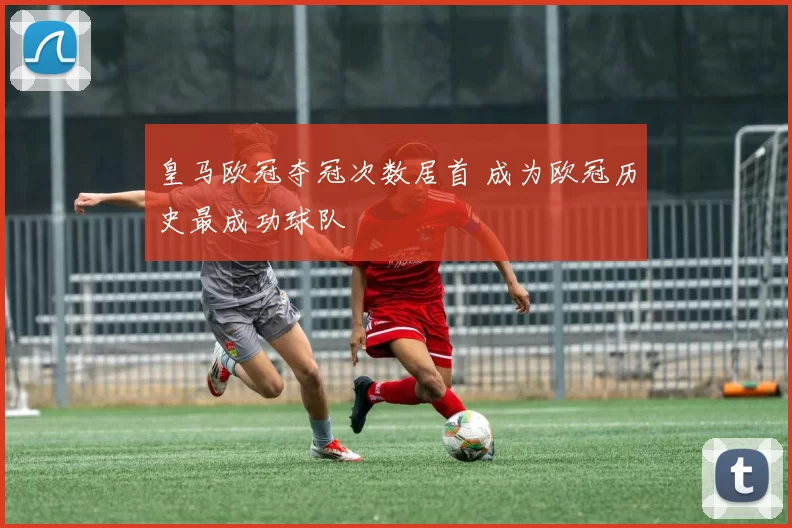 皇马欧冠夺冠次数居首 成为欧冠历史最成功球队