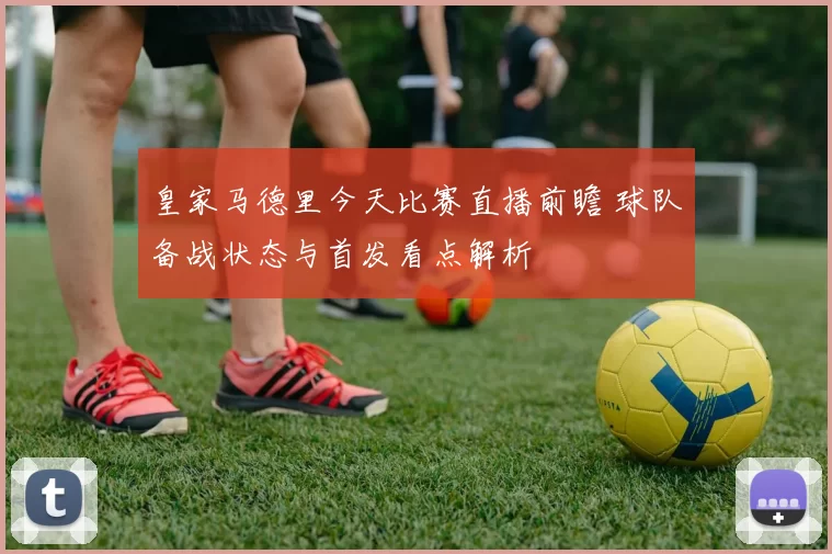 皇家马德里今天比赛直播前瞻 球队备战状态与首发看点解析