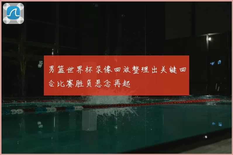 男篮世界杯录像回放整理出关键回合比赛胜负悬念再起