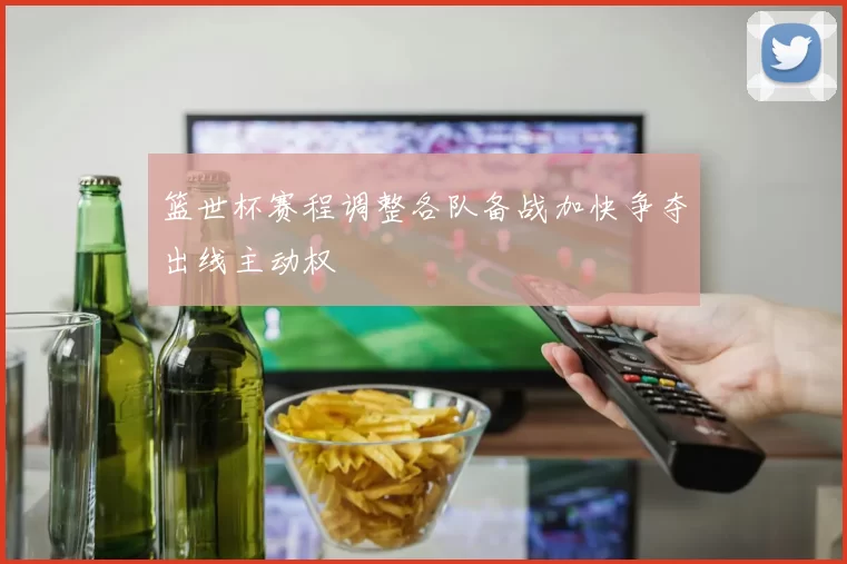 篮世杯赛程调整各队备战加快争夺出线主动权