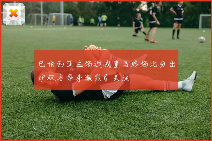 巴伦西亚主场迎战皇马终场比分出炉双方争夺激烈引关注