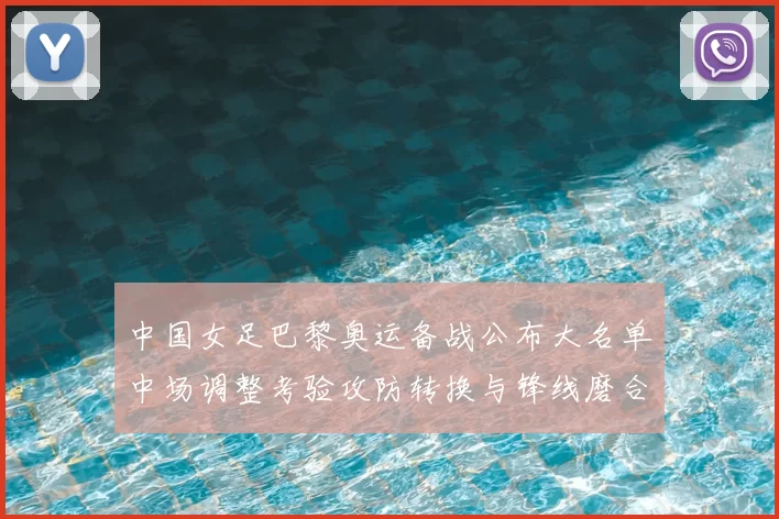 中国女足巴黎奥运备战公布大名单中场调整考验攻防转换与锋线磨合