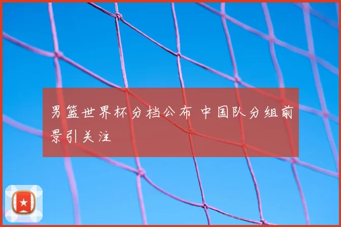 男篮世界杯分档公布 中国队分组前景引关注