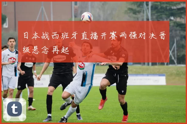 日本战西班牙直播开赛两强对决晋级悬念再起