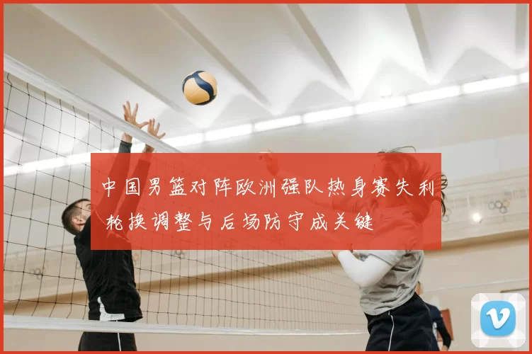 中国男篮对阵欧洲强队热身赛失利 轮换调整与后场防守成关键