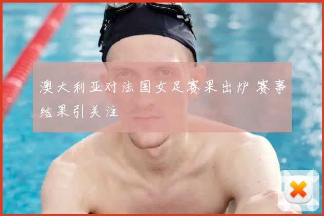 澳大利亚对法国女足赛果出炉 赛事结果引关注