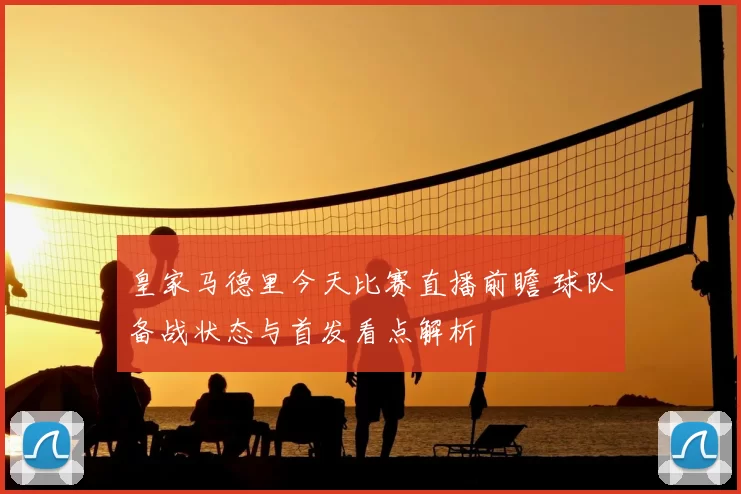 皇家马德里今天比赛直播前瞻 球队备战状态与首发看点解析