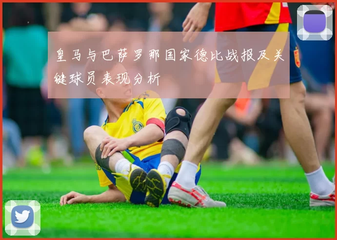 皇马与巴萨罗那国家德比战报及关键球员表现分析