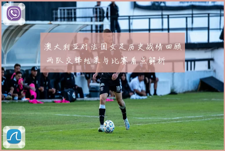 澳大利亚对法国女足历史战绩回顾 两队交锋结果与比赛看点解析