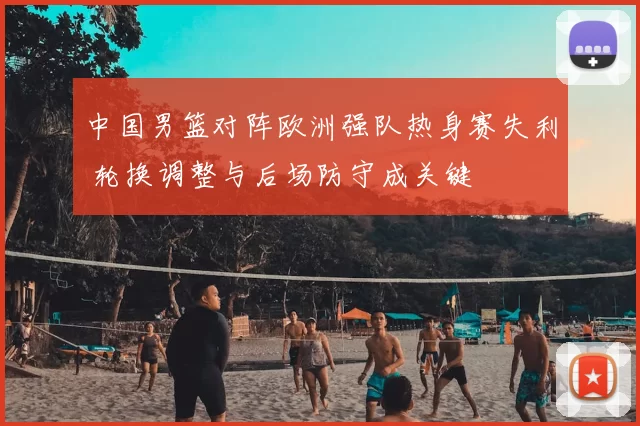 中国男篮对阵欧洲强队热身赛失利 轮换调整与后场防守成关键